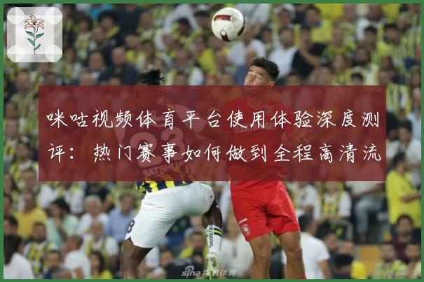 咪咕视频体育平台使用体验深度测评:热门赛事如何做到全程高清流畅?