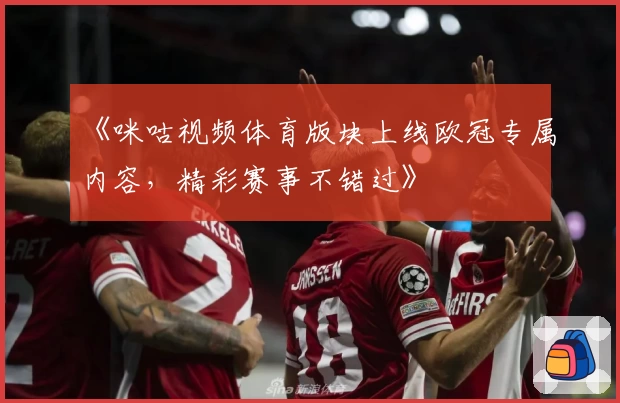 《咪咕视频体育版块上线欧冠专属内容，精彩赛事不错过》