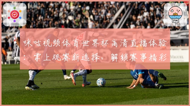 咪咕视频体育世界杯高清直播体验：掌上观赛新选择，解锁赛事精彩瞬间