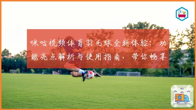咪咕视频体育羽毛球全新体验:功能亮点解析与使用指南,带你畅享实时赛事精彩