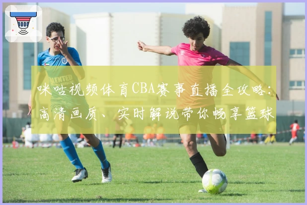咪咕视频体育CBA赛事直播全攻略：高清画质、实时解说带你畅享篮球魅力