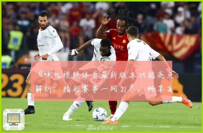 《咪咕视频体育最新版本功能亮点解析：精彩赛事一网打尽，畅享高清观赛新体验》