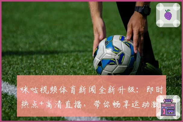 咪咕视频体育新闻全新升级：即时热点+高清直播，带你畅享运动激情