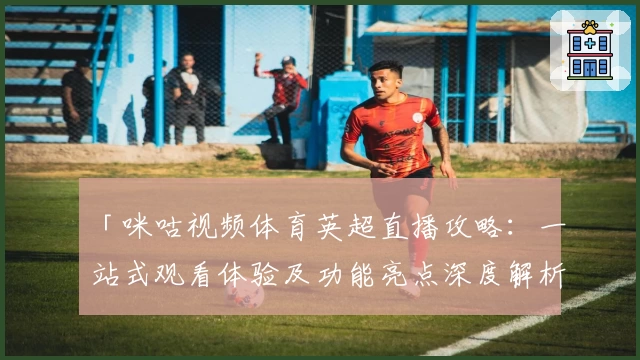 「咪咕视频体育英超直播攻略：一站式观看体验及功能亮点深度解析」