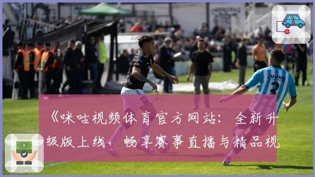 《咪咕视频体育官方网站：全新升级版上线，畅享赛事直播与精品视频体验》
