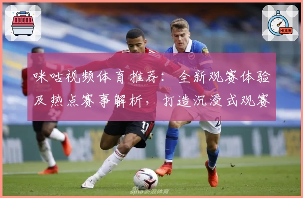 咪咕视频体育推荐：全新观赛体验及热点赛事解析，打造沉浸式观赛新方式