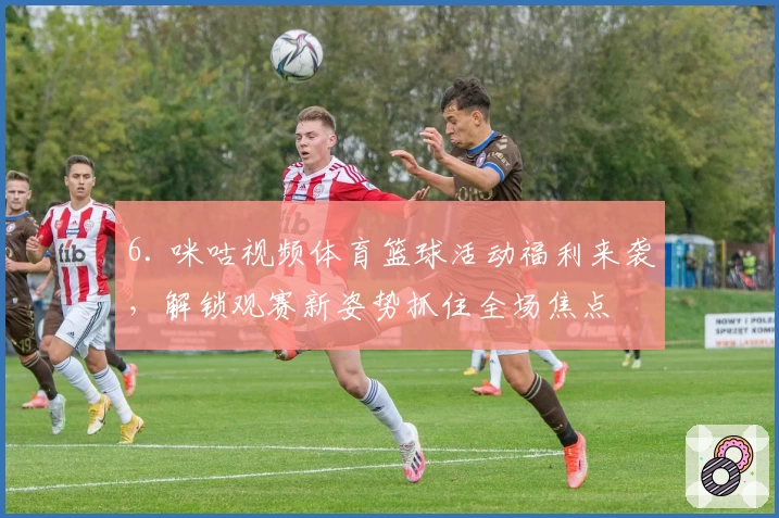 6. 咪咕视频体育篮球活动福利来袭，解锁观赛新姿势抓住全场焦点