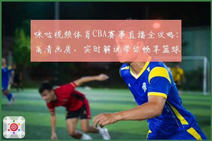 咪咕视频体育CBA赛事直播全攻略：高清画质、实时解说带你畅享篮球魅力