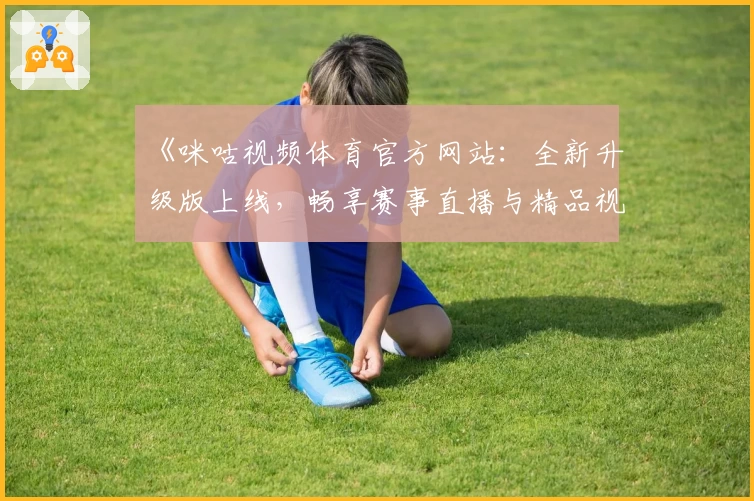 《咪咕视频体育官方网站：全新升级版上线，畅享赛事直播与精品视频体验》