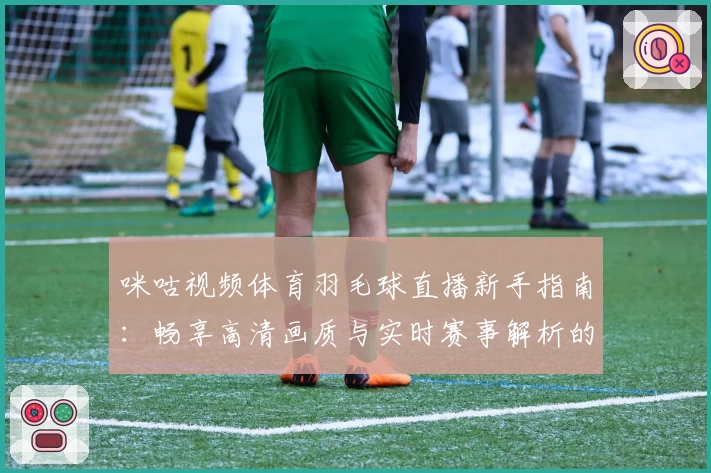 咪咕视频体育羽毛球直播新手指南:畅享高清画质与实时赛事解析的观看体验