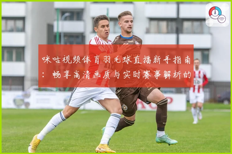 咪咕视频体育羽毛球直播新手指南:畅享高清画质与实时赛事解析的观看体验