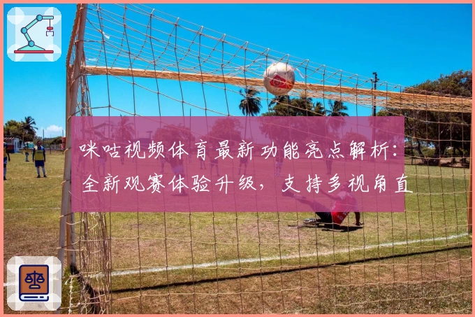 咪咕视频体育最新功能亮点解析：全新观赛体验升级，支持多视角直播