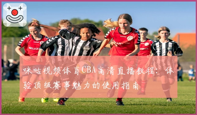 咪咕视频体育CBA高清直播教程：体验顶级赛事魅力的使用指南